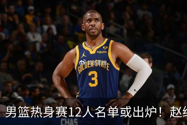 男篮热身赛12人名单或出炉！赵继伟胡金秋扛大旗，郭士强重点考察2人