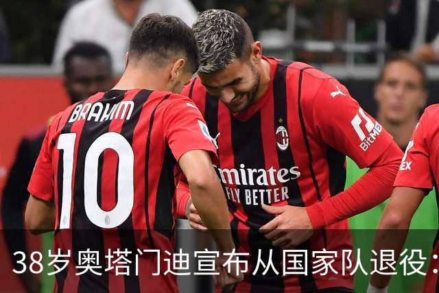 38岁奥塔门迪宣布从国家队退役：最后一场是世界杯决赛，昂首离开
